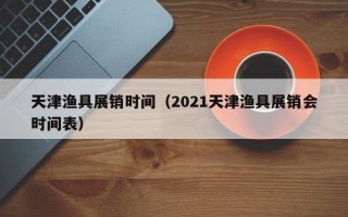 天津渔具展销时间（2021天津渔具展销会时间表）